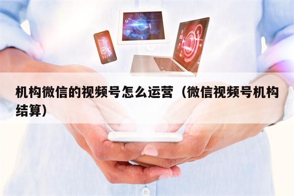 机构微信的视频号怎么运营（微信视频号机构结算）