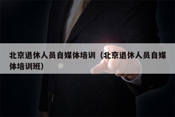 北京退休人员自媒体培训（北京退休人员自媒体培训班）