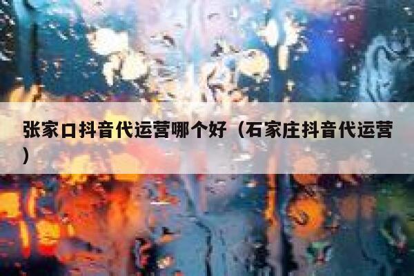 张家口抖音代运营哪个好（石家庄抖音代运营）