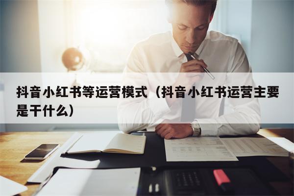 抖音小红书等运营模式（抖音小红书运营主要是干什么）