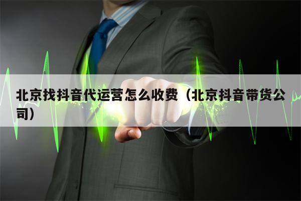 北京找抖音代运营怎么收费（北京抖音带货公司）