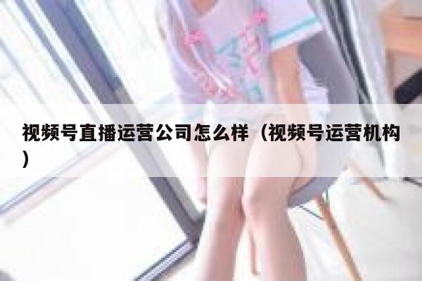 视频号直播运营公司怎么样（视频号运营机构）