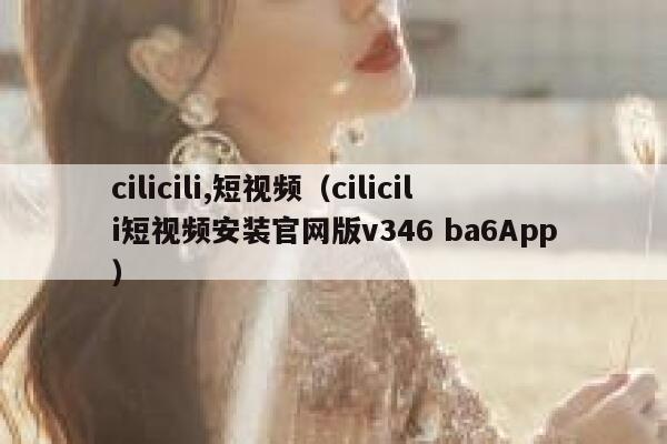 cilicili,短视频（cilicili短视频安装官网版v346 ba6App）