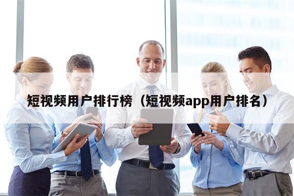 短视频用户排行榜（短视频app用户排名）