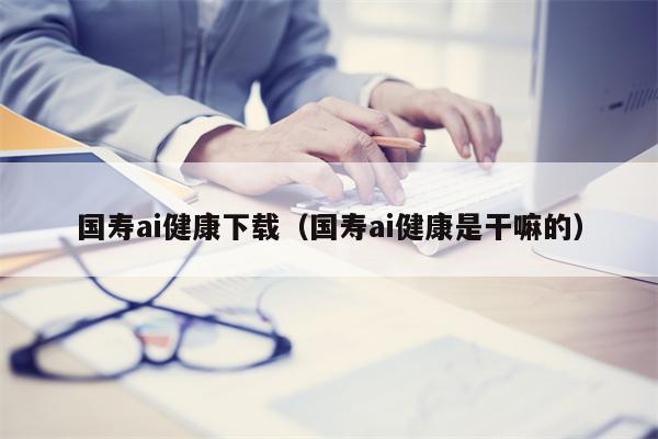 国寿ai健康下载（国寿ai健康是干嘛的）