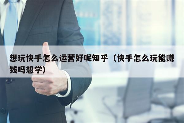 想玩快手怎么运营好呢知乎（快手怎么玩能赚钱吗想学）