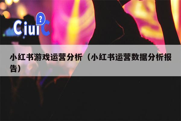 小红书游戏运营分析（小红书运营数据分析报告）