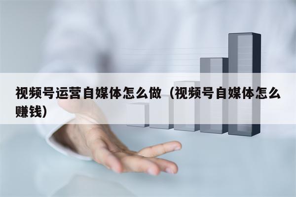 视频号运营自媒体怎么做（视频号自媒体怎么赚钱）