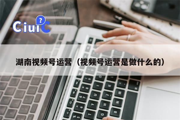 湖南视频号运营（视频号运营是做什么的）