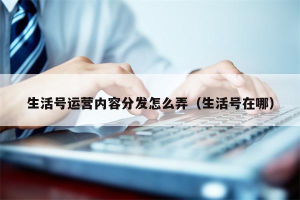 生活号运营内容分发怎么弄（生活号在哪）