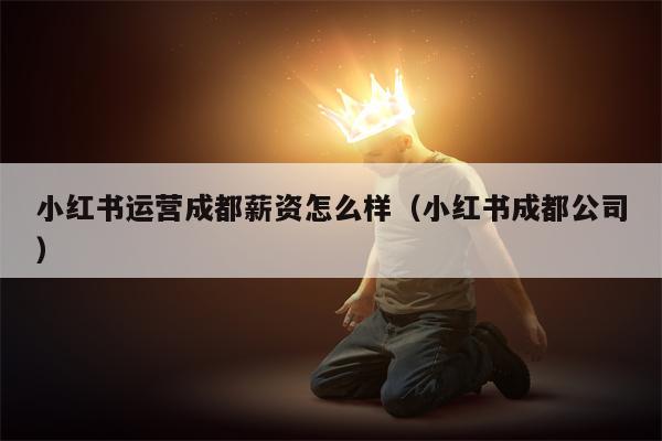 小红书运营成都薪资怎么样（小红书成都公司）