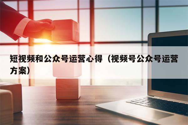 短视频和公众号运营心得（视频号公众号运营方案）