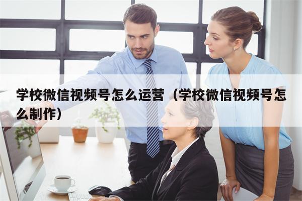 学校微信视频号怎么运营（学校微信视频号怎么制作）