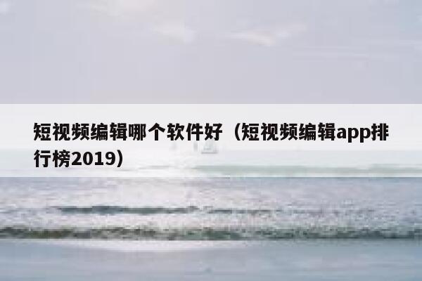 短视频编辑哪个软件好（短视频编辑app排行榜2019）