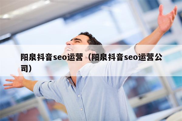 阳泉抖音seo运营（阳泉抖音seo运营公司）