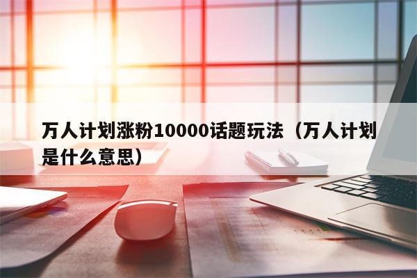 万人计划涨粉10000话题玩法（万人计划是什么意思）