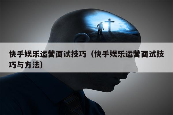 快手娱乐运营面试技巧（快手娱乐运营面试技巧与方法）