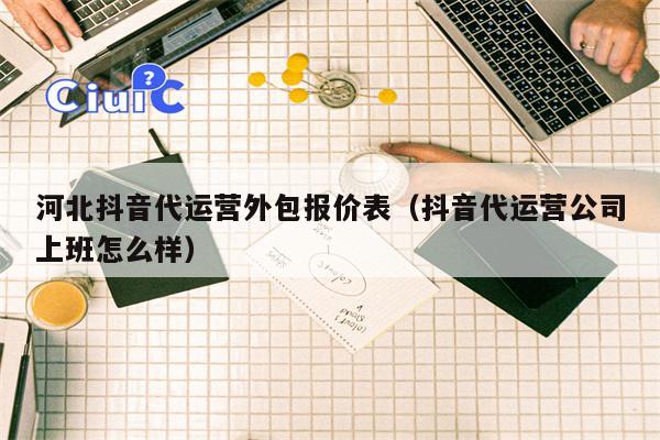 河北抖音代运营外包报价表（抖音代运营公司上班怎么样）