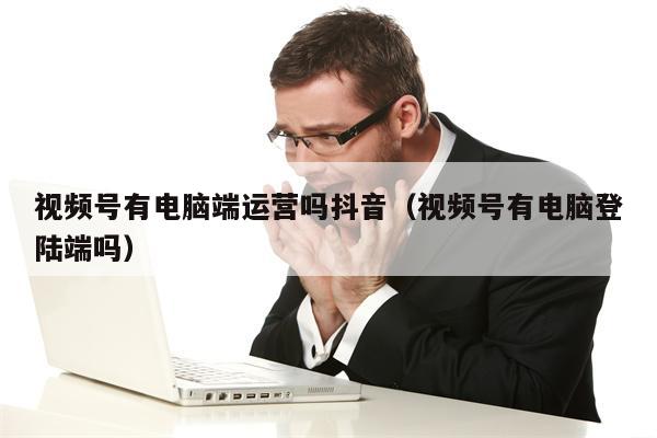 视频号有电脑端运营吗抖音（视频号有电脑登陆端吗）