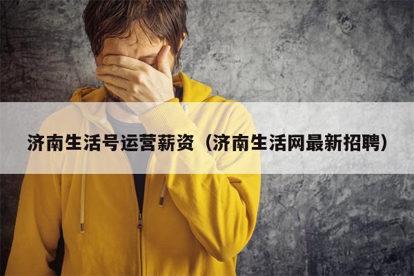 济南生活号运营薪资（济南生活网最新招聘）