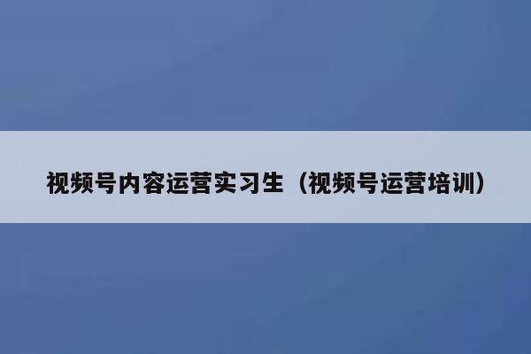 视频号内容运营实习生（视频号运营培训）