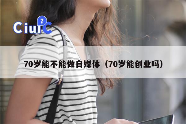 70岁能不能做自媒体（70岁能创业吗）