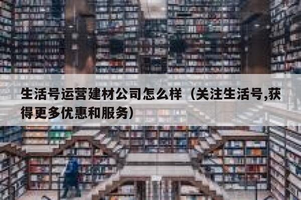 生活号运营建材公司怎么样（关注生活号,获得更多优惠和服务）