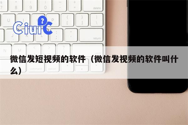 微信发短视频的软件（微信发视频的软件叫什么）