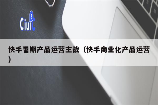 快手暑期产品运营主战（快手商业化产品运营）