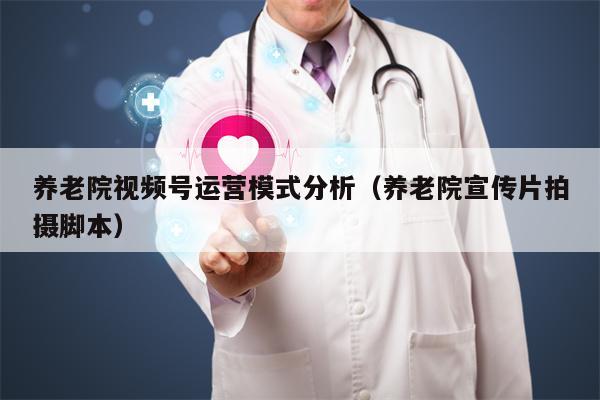 养老院视频号运营模式分析（养老院宣传片拍摄脚本）