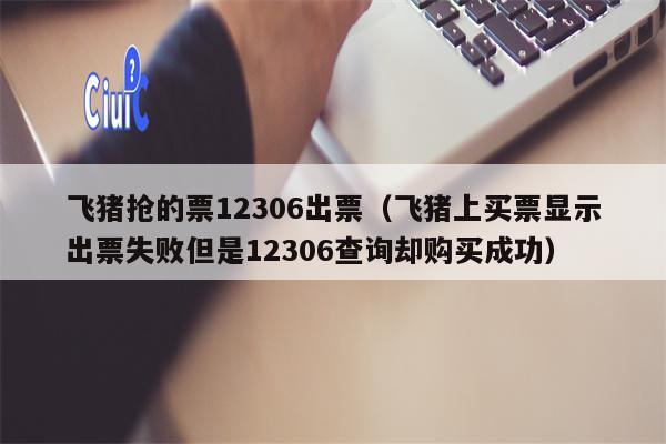 飞猪抢的票12306出票（飞猪上买票显示出票失败但是12306查询却购买成功）