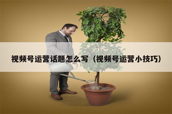 视频号运营话题怎么写（视频号运营小技巧）