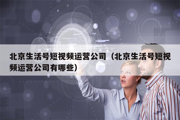 北京生活号短视频运营公司（北京生活号短视频运营公司有哪些）