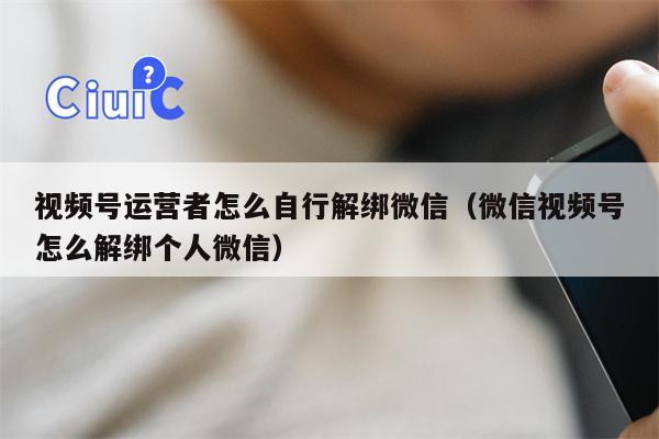 视频号运营者怎么自行解绑微信（微信视频号怎么解绑个人微信）