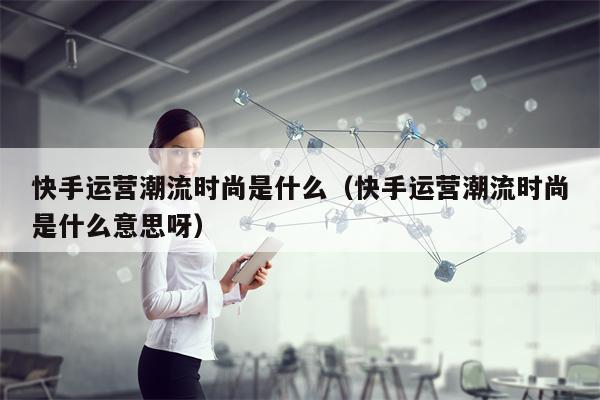 快手运营潮流时尚是什么（快手运营潮流时尚是什么意思呀）