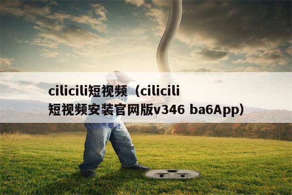 cilicili短视频（cilicili短视频安装官网版v346 ba6App）