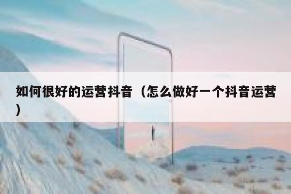 如何很好的运营抖音（怎么做好一个抖音运营）