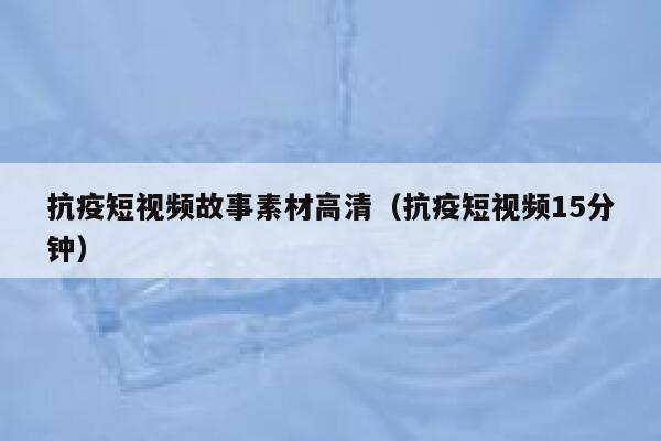 抗疫短视频故事素材高清（抗疫短视频15分钟）