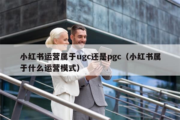 小红书运营属于ugc还是pgc（小红书属于什么运营模式）