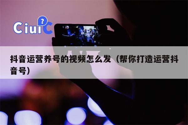 抖音运营养号的视频怎么发（帮你打造运营抖音号）