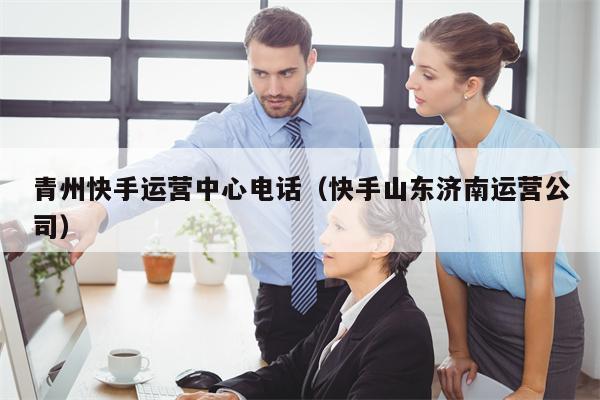 青州快手运营中心电话（快手山东济南运营公司）