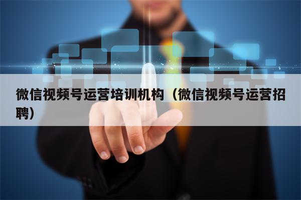 微信视频号运营培训机构（微信视频号运营招聘）