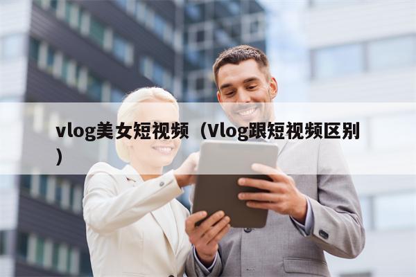 vlog美女短视频（Vlog跟短视频区别）