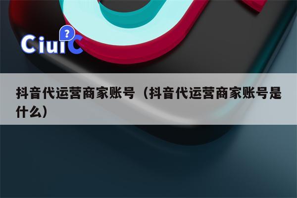 抖音代运营商家账号（抖音代运营商家账号是什么）