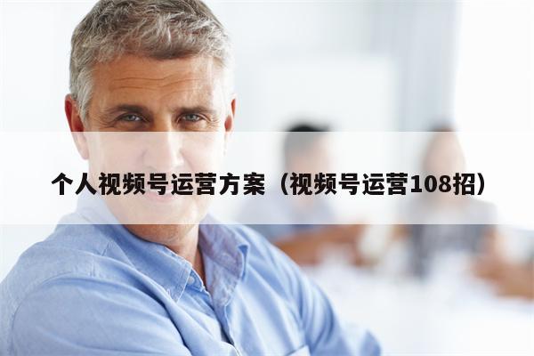 个人视频号运营方案（视频号运营108招）