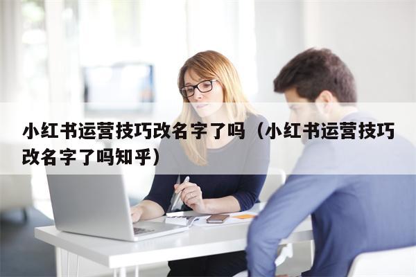 小红书运营技巧改名字了吗（小红书运营技巧改名字了吗知乎）