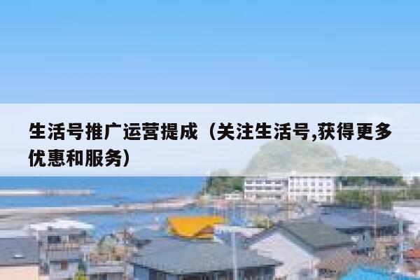 生活号推广运营提成（关注生活号,获得更多优惠和服务）