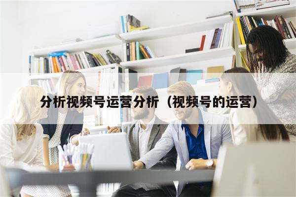 分析视频号运营分析（视频号的运营）