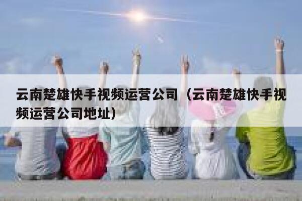 云南楚雄快手视频运营公司（云南楚雄快手视频运营公司地址）