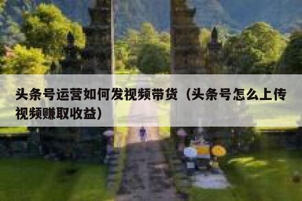 头条号运营如何发视频带货（头条号怎么上传视频赚取收益）